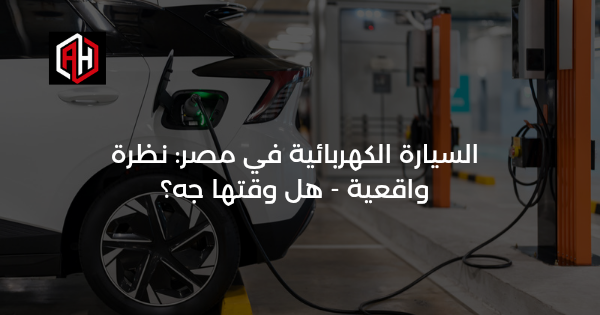 السيارة الكهربائية في مصر: نظرة واقعية — هل وقتها جه؟