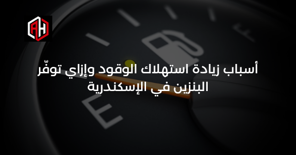 أسباب زيادة استهلاك الوقود وإزاي توفّر البنزين في الإسكندرية