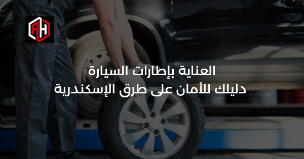 العناية بإطارات السيارة: دليلك للأمان على طرق الإسكندرية