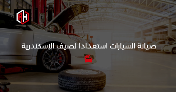 صيانة السيارة استعداداً لصيف الإسكندرية الحار: دليل كامل