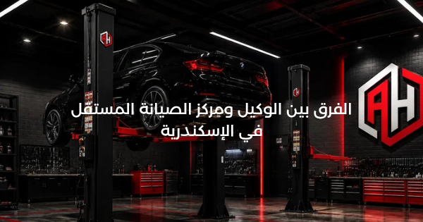 الفرق بين الوكيل ومركز الصيانة المستقل في الإسكندرية