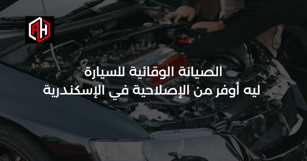 الصيانة الوقائية للسيارة: ليه أوفر من الإصلاحية في الإسكندرية