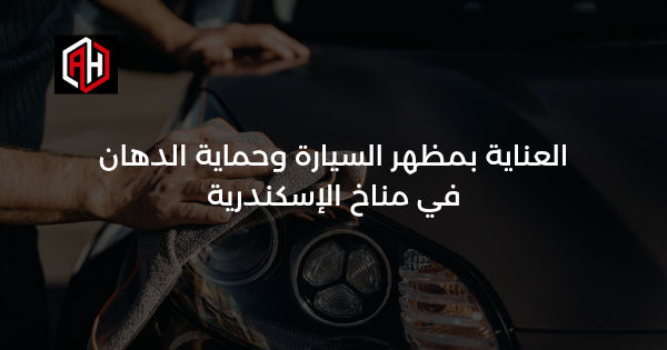 العناية بمظهر السيارة وحماية الدهان في مناخ الإسكندرية