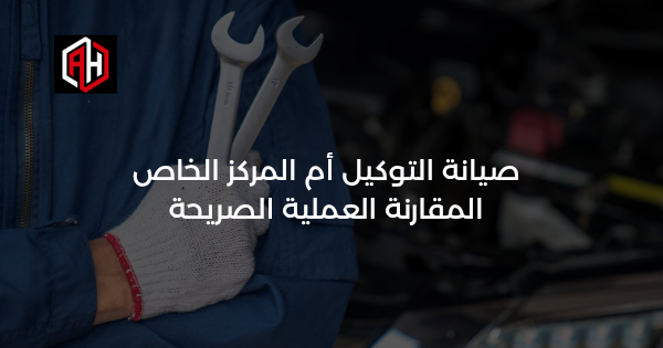 صيانة التوكيل أم المركز الخاص: المقارنة العملية الصريحة