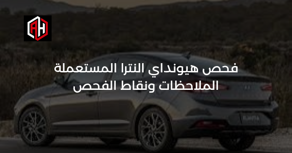 فحص هيونداي النترا المستعملة: الملاحظات ونقاط الفحص