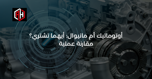 أوتوماتيك أم مانيوال: أيهما تشتري؟ مقارنة عملية