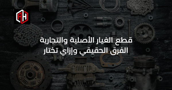 قطع الغيار الأصلية والتجارية: الفرق الحقيقي وإزاي تختار