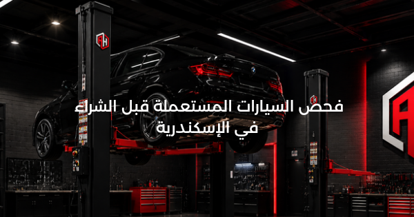 فحص السيارة المستعملة قبل الشراء: دليلك العملي في الإسكندرية